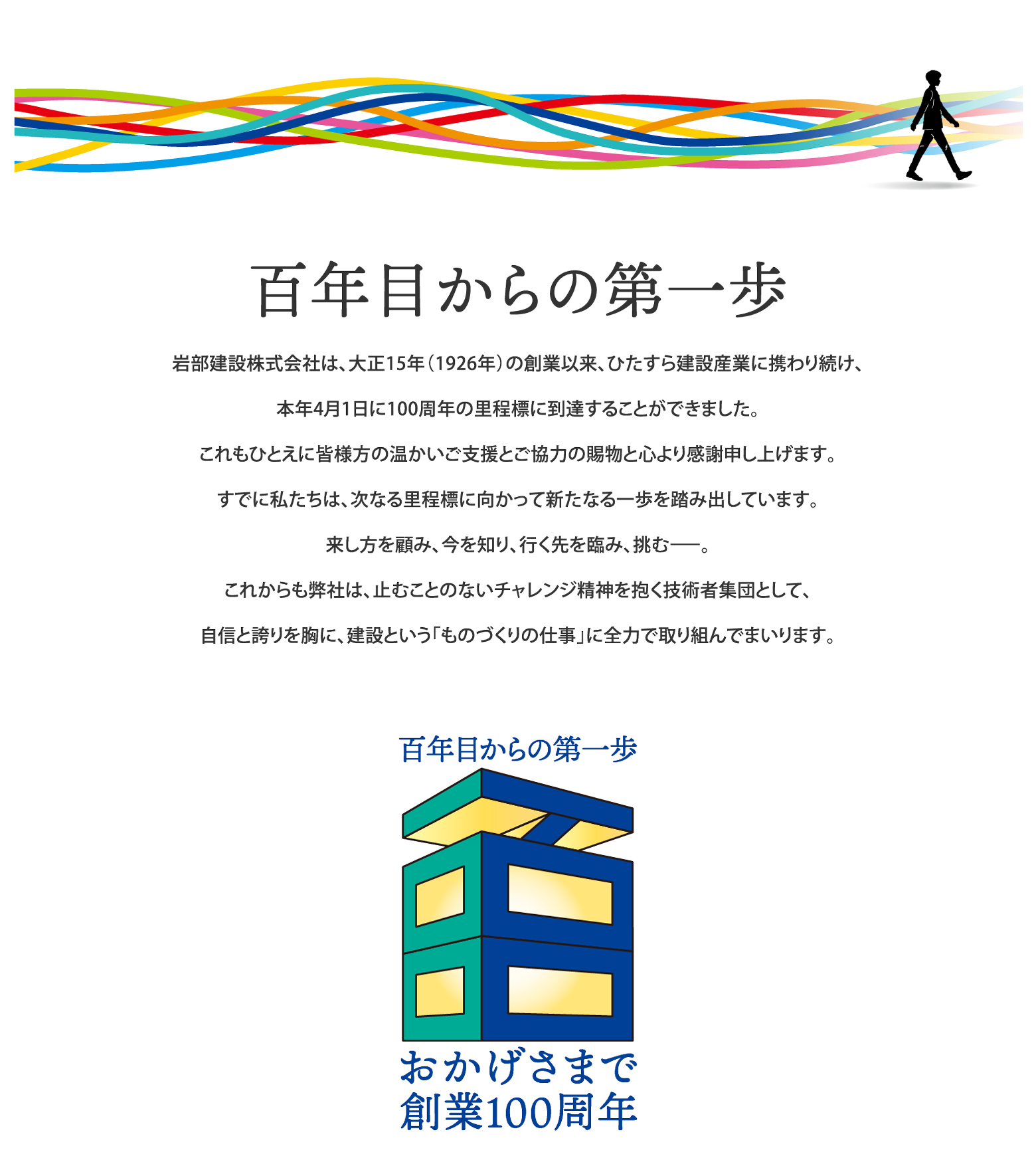 百年目からの第一歩 岩部建設株式会社は、大正15年（1926年）の創業以来、ひたすら建設産業に携わり続け、本年4月1日に100周年の里程標に到達することができました。これもひとえに皆様方の温かいご支援とご協力の賜物と心より感謝申し上げます。